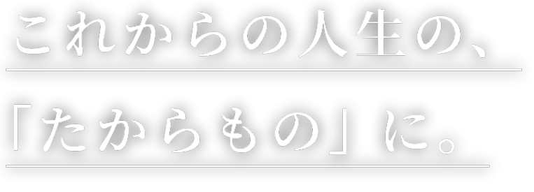 これからの人生の、「たからもの」 に。